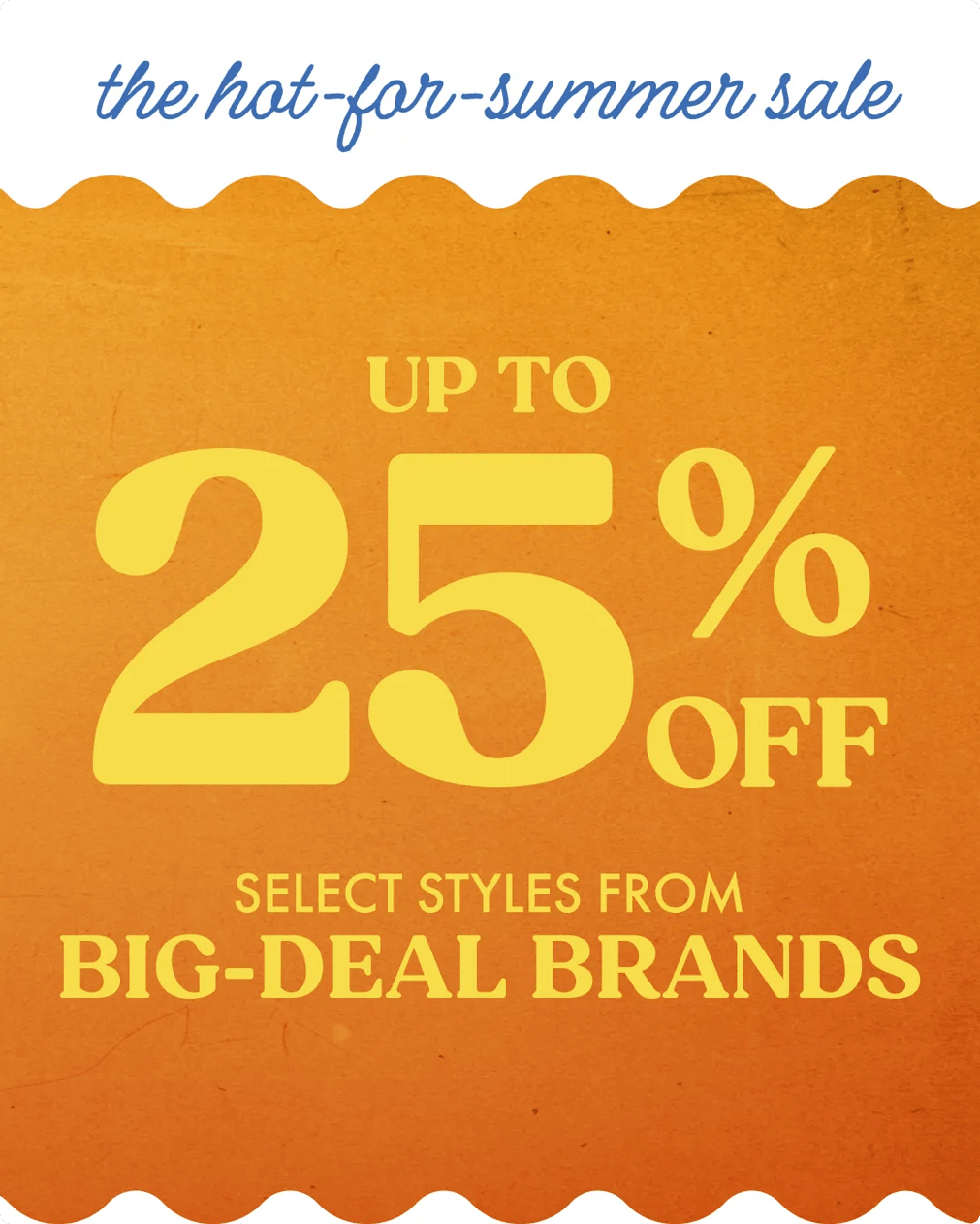 The hot for summer sale! Up tp 25% off select styles from Big-Deal Brands. Click to shop.